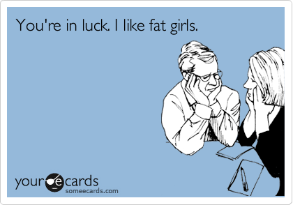You're in luck. I like fat girls.