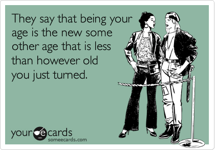 They say that being your
age is the new some
other age that is less
than however old
you just turned.