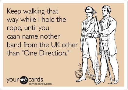 Keep walking that
way while I hold the
rope, until you
caan name nother
band from the UK other
than "One Direction."