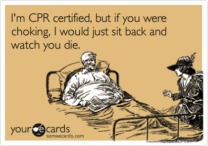 I'm CPR certified, but if you were choking, I would just sit back and watch you die.
