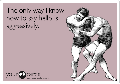 The only way I know
how to say hello is
aggressively. 