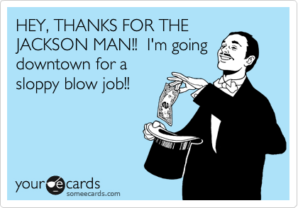 HEY, THANKS FOR THE
JACKSON MAN!!  I'm going
downtown for a
sloppy blow job!!