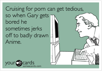 Cruising for porn can get tedious,
so when Gary gets
bored he
sometimes jerks
off to badly drawn
Anime.