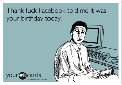 Thank fuck Facebook told me it was your birthday today.