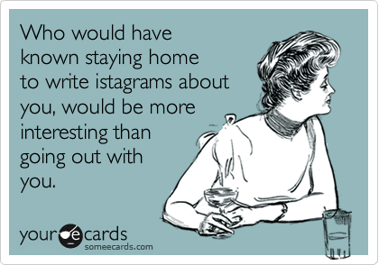 Who would have
known staying home
to write istagrams about
you, would be more
interesting than
going out with 
you.