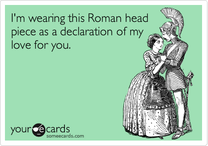 I'm wearing this Roman head
piece as a declaration of my
love for you.