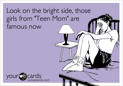 Look on the bright side, those
girls from "Teen Mom" are
famous now