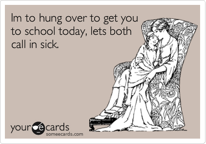 Im to hung over to get you
to school today, lets both
call in sick.