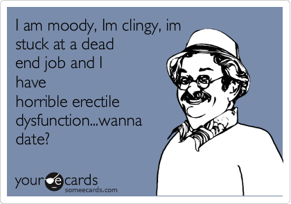 I am moody, Im clingy, im
stuck at a dead
end job and I
have
horrible erectile
dysfunction...wanna
date?