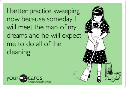 I better practice sweeping
now because someday I
will meet the man of my
dreams and he will expect
me to do all of the
cleaning