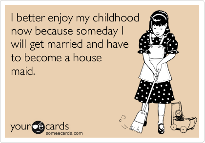 I better enjoy my childhood
now because someday I
will get married and have
to become a house
maid.