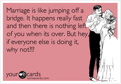 Marriage is like jumping off a
bridge. It happens really fast
and then there is nothing left
of you when its over. But hey,
if everyone else is doing it,
why not?!? 