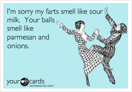 I'm sorry my farts smell like sour
milk.  Your balls
smell like
parmesan and
onions.