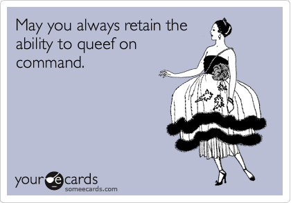 May you always retain the
ability to queef on
command.