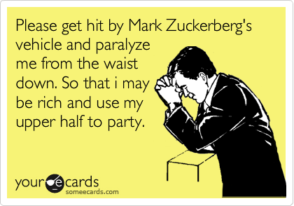 Please get hit by Mark Zuckerberg's vehicle and paralyze
me from the waist
down. So that i may
be rich and use my
upper half to party.