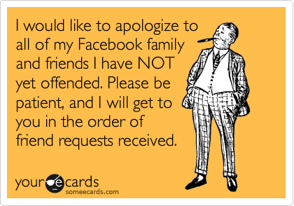 I would like to apologize to
all of my Facebook family
and friends I have NOT
yet offended. Please be
patient, and I will get to
you in the order of
friend requests received.