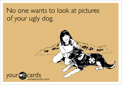 No one wants to look at pictures of your ugly dog.