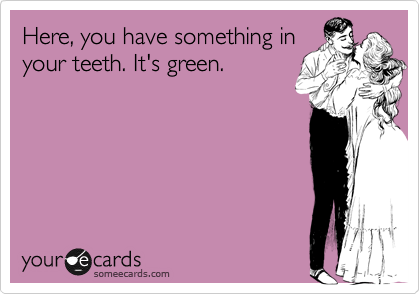 Here, you have something in
your teeth. It's green.