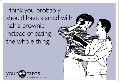 I think you probably
should have started with
half a brownie
instead of eating
the whole thing.
