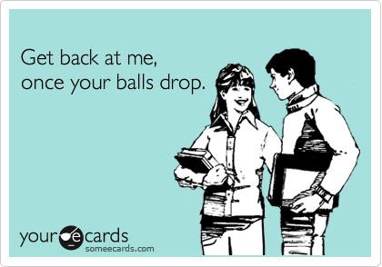 
Get back at me,
once your balls drop.