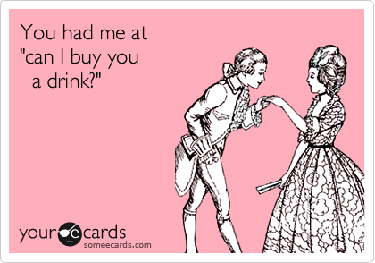 You had me at  
"can I buy you   
  a drink?"