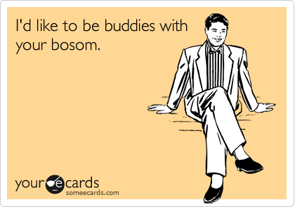 I'd like to be buddies with
your bosom.