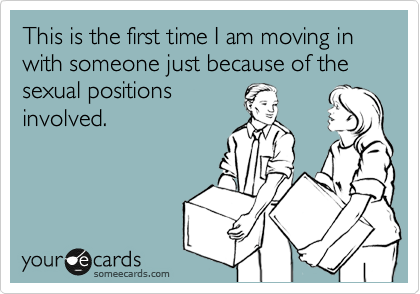 This is the first time I am moving in with someone just because of the sexual positions
involved.