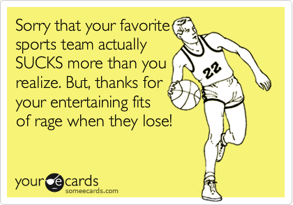 Sorry that your favorite
sports team actually
SUCKS more than you
realize. But, thanks for
your entertaining fits
of rage when they lose!