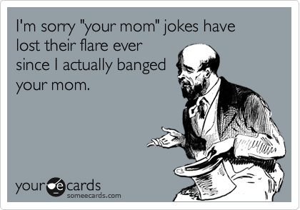 I'm sorry "your mom" jokes have lost their flare ever
since I actually banged
your mom.