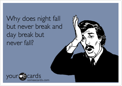 
Why does night fall 
but never break and 
day break but
never fall? 