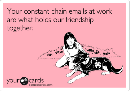 Your constant chain emails at work are what holds our friendship together.