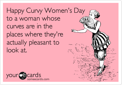 Happy Curvy Women's Day
to a woman whose
curves are in the
places where they're
actually pleasant to
look at.