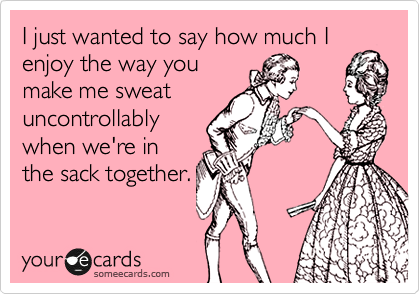 I just wanted to say how much I
enjoy the way you
make me sweat
uncontrollably
when we're in
the sack together.