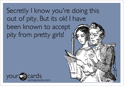 Secretly I know you're doing this out of pity. But its ok! I have
been known to accept
pity from pretty girls!