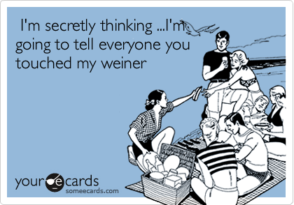  I'm secretly thinking ...I'm
going to tell everyone you
touched my weiner 
