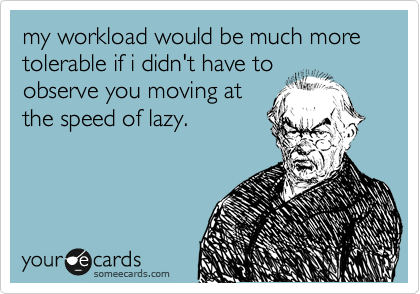 my workload would be much more tolerable if i didn't have to
observe you moving at
the speed of lazy.