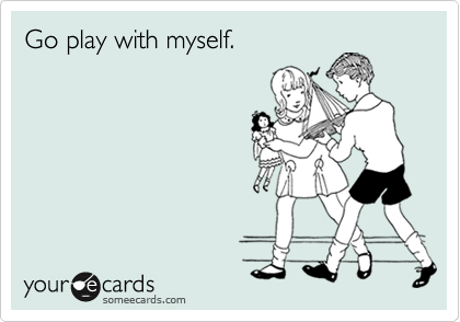Go play with myself.