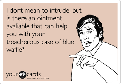 I dont mean to intrude, but
is there an ointment
avaliable that can help
you with your
treacherous case of blue
waffle?