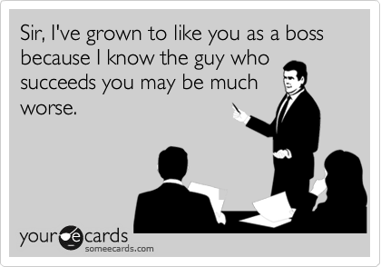 Sir, I've grown to like you as a boss because I know the guy who
succeeds you may be much
worse.