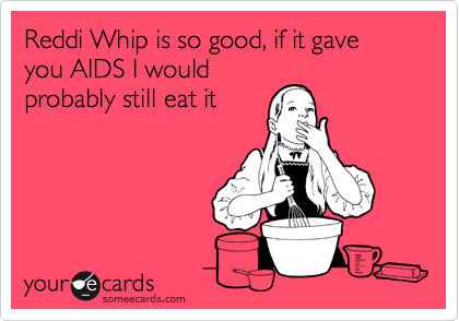 Reddi Whip is so good, if it gave you AIDS I would
probably still eat it