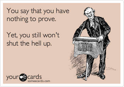 You say that you have
nothing to prove.

Yet, you still won't
shut the hell up.
