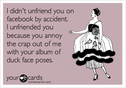 I didn't unfriend you on
facebook by accident. 
I unfriended you
because you annoy
the crap out of me
with your album of
duck face poses.