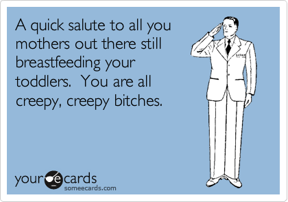 A quick salute to all you
mothers out there still
breastfeeding your
toddlers.  You are all
creepy, creepy bitches.