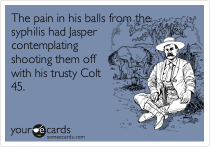 The pain in his balls from the
syphilis had Jasper
contemplating
shooting them off
with his trusty Colt
45.  
