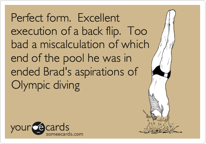Perfect form.  Excellent
execution of a back flip.  Too
bad a miscalculation of which
end of the pool he was in
ended Brad's aspirations of
Olympic diving