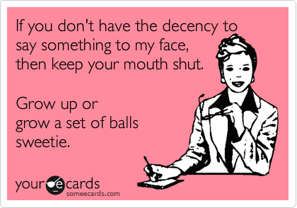 If you don't have the decency to say something to my face, 
then keep your mouth shut.

Grow up or
grow a set of balls 
sweetie. 