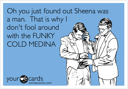 Oh you just found out Sheena was a man.  That is why I
don't fool around
with the FUNKY
COLD MEDINA