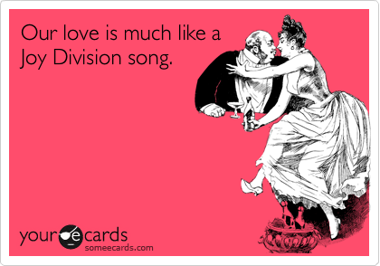 Our love is much like a
Joy Division song. 