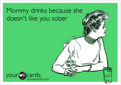 Mommy drinks because she 
doesn't like you sober 