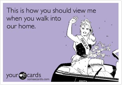 This is how you should view me when you walk into
our home.